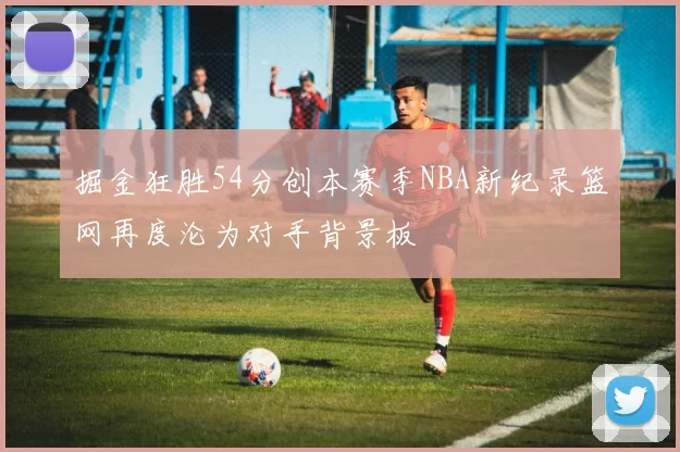 掘金狂胜54分创本赛季NBA新纪录篮网再度沦为对手背景板