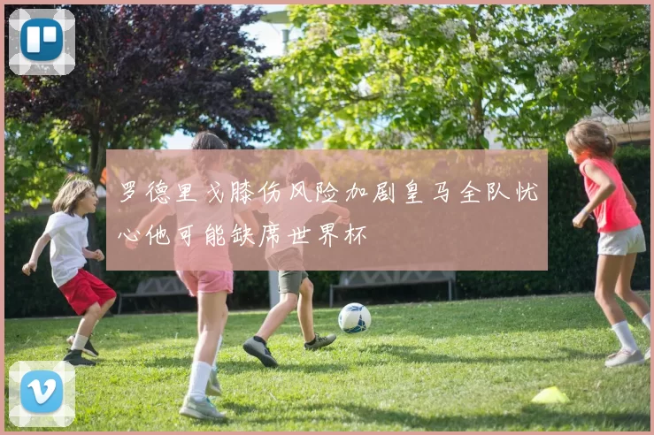 罗德里戈膝伤风险加剧皇马全队忧心他可能缺席世界杯