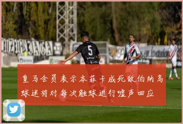 皇马会员表示本菲卡成死敌伯纳乌球迷将对每次触球进行嘘声回应