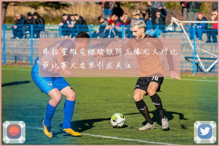弗拉霍维奇继续缺阵无缘尤文对比萨比赛大名单引发关注