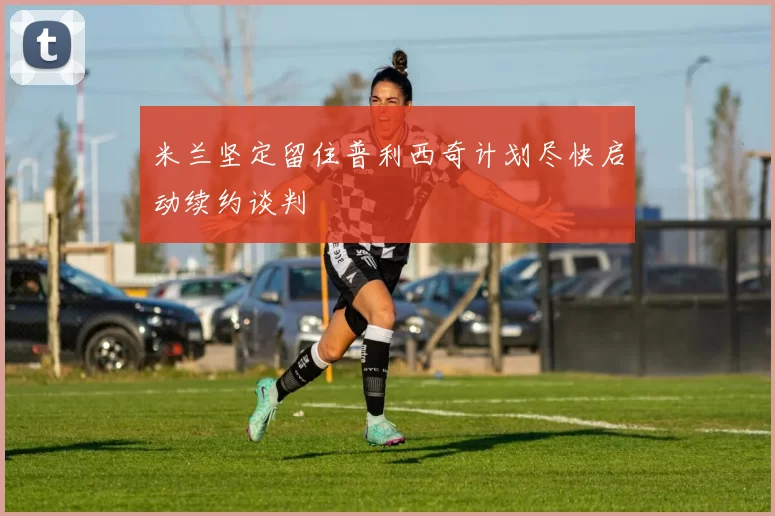 米兰坚定留住普利西奇计划尽快启动续约谈判