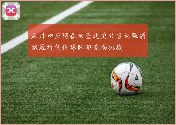 瓜帅回应阿森纳签运更好言论强调欧冠对任何球队都充满挑战