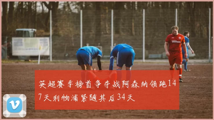 英超赛季榜首争夺战阿森纳领跑147天利物浦紧随其后34天