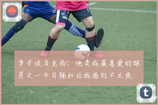 华子谈马克西：他是我最喜爱的球员之一今日隔扣让我感到不太爽