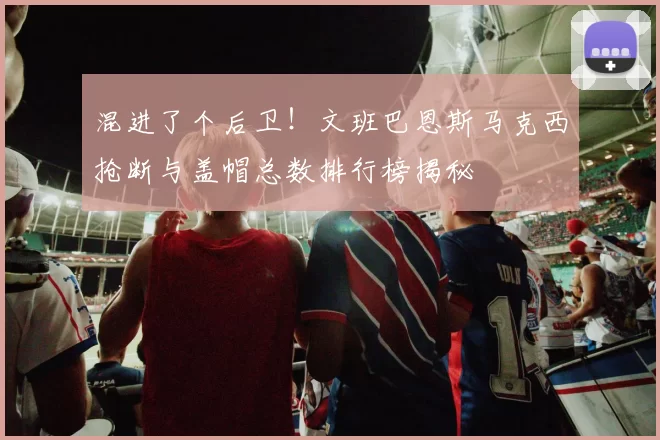 混进了个后卫！文班巴恩斯马克西抢断与盖帽总数排行榜揭秘
