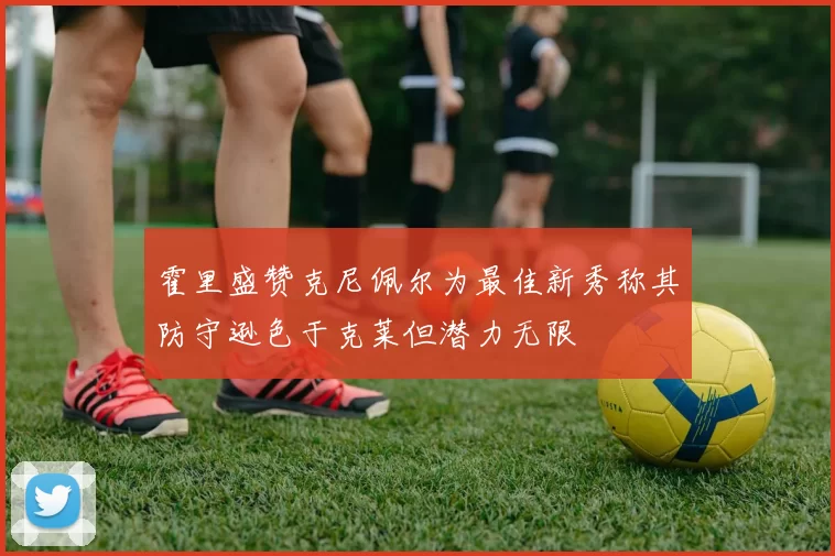 霍里盛赞克尼佩尔为最佳新秀称其防守逊色于克莱但潜力无限