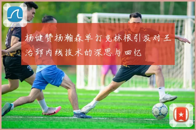 杨健赞杨瀚森单打克林根引发对王治郅内线技术的深思与回忆