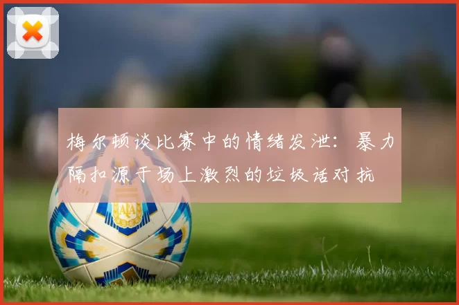 梅尔顿谈比赛中的情绪发泄：暴力隔扣源于场上激烈的垃圾话对抗