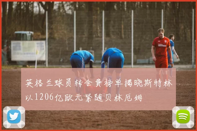 英格兰球员转会费榜单揭晓斯特林以1206亿欧元紧随贝林厄姆