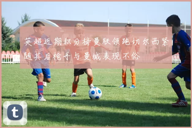 英超近期积分榜曼联领跑切尔西紧随其后枪手与曼城表现不俗