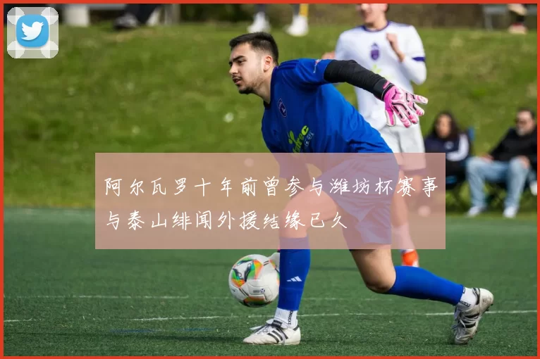 阿尔瓦罗十年前曾参与潍坊杯赛事与泰山绯闻外援结缘已久