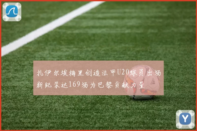 扎伊尔埃梅里创造法甲U20球员出场新纪录达169场为巴黎贡献力量
