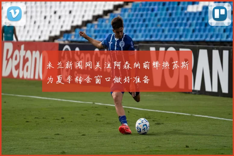 米兰新闻网关注阿森纳前锋热苏斯为夏季转会窗口做好准备
