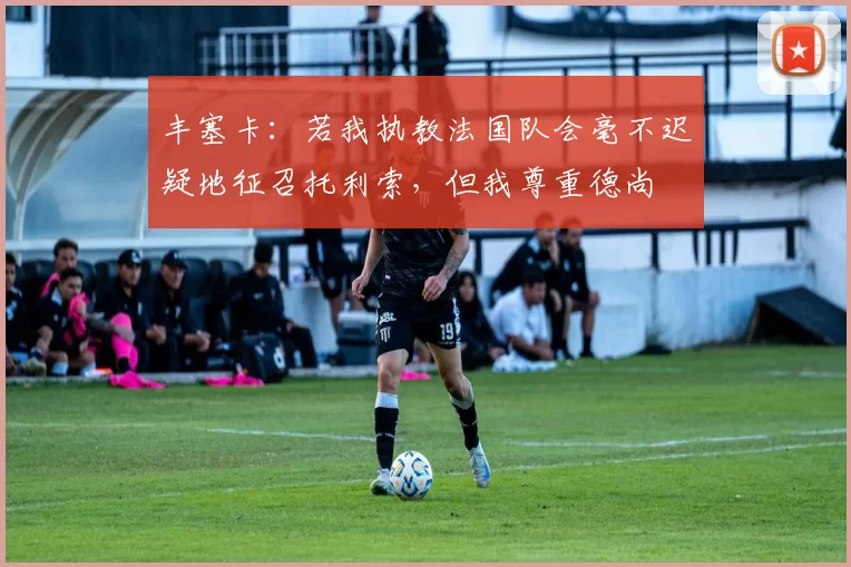 丰塞卡：若我执教法国队会毫不迟疑地征召托利索，但我尊重德尚