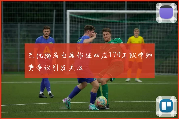 巴托梅乌出庭作证回应170万欧律师费争议引发关注
