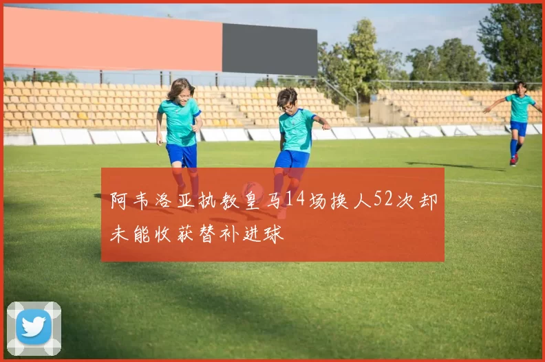 阿韦洛亚执教皇马14场换人52次却未能收获替补进球