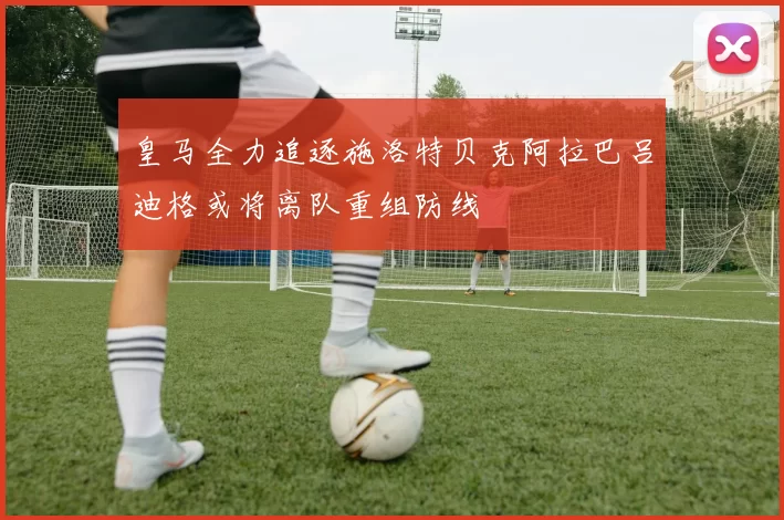 皇马全力追逐施洛特贝克阿拉巴吕迪格或将离队重组防线