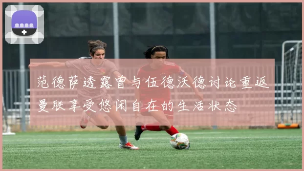 范德萨透露曾与伍德沃德讨论重返曼联享受悠闲自在的生活状态