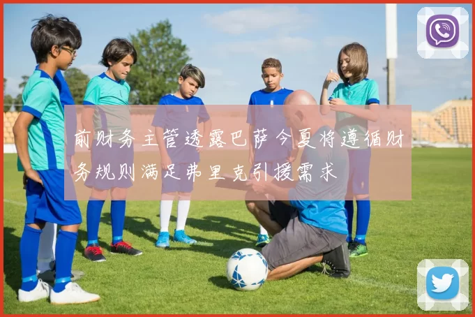 前财务主管透露巴萨今夏将遵循财务规则满足弗里克引援需求